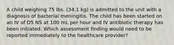 A child weighing 75 lbs. (34.1 kg) is admitted to the unit with a diagnosis of bacterial meningitis. The child has been started on an IV of D5 NS at 100 mL per hour and IV antibiotic therapy has been initiated. Which assessment finding would need to be reported immediately to the healthcare provider?