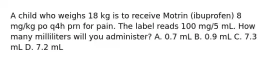 A child who weighs 18 kg is to receive Motrin (ibuprofen) 8 mg/kg po q4h prn for pain. The label reads 100 mg/5 mL. How many milliliters will you administer? A. 0.7 mL B. 0.9 mL C. 7.3 mL D. 7.2 mL