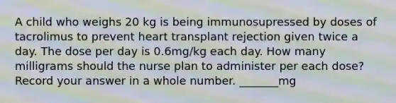 A child who weighs 20 kg is being immunosupressed by doses of tacrolimus to prevent heart transplant rejection given twice a day. The dose per day is 0.6mg/kg each day. How many milligrams should the nurse plan to administer per each dose? Record your answer in a whole number. _______mg