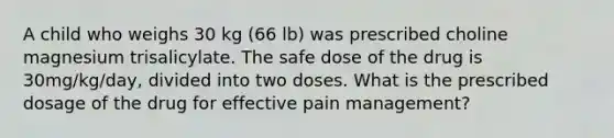 A child who weighs 30 kg (66 lb) was prescribed choline magnesium trisalicylate. The safe dose of the drug is 30mg/kg/day, divided into two doses. What is the prescribed dosage of the drug for effective pain management?