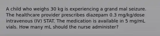 A child who weighs 30 kg is experiencing a grand mal seizure. The healthcare provider prescribes diazepam 0.3 mg/kg/dose intravenous (IV) STAT. The medication is available in 5 mg/mL vials. How many mL should the nurse administer?