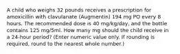 A child who weighs 32 pounds receives a prescription for amoxicillin with clavulanate (Augmentin) 194 mg PO every 8 hours. The recommended dose is 40 mg/kg/day, and the bottle contains 125 mg/5ml. How many mg should the child receive in a 24-hour period? (Enter numeric value only. If rounding is required, round to the nearest whole number.)