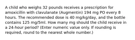 A child who weighs 32 pounds receives a prescription for amoxicillin with clavulanate (Augmentin) 194 mg PO every 8 hours. The recommended dose is 40 mg/kg/day, and the bottle contains 125 mg/5ml. How many mg should the child receive in a 24-hour period? (Enter numeric value only. If rounding is required, round to the nearest whole number.)