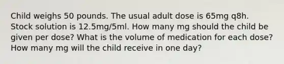 Child weighs 50 pounds. The usual adult dose is 65mg q8h. Stock solution is 12.5mg/5ml. How many mg should the child be given per dose? What is the volume of medication for each dose? How many mg will the child receive in one day?