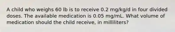 A child who weighs 60 lb is to receive 0.2 mg/kg/d in four divided doses. The available medication is 0.05 mg/mL. What volume of medication should the child receive, in milliliters?