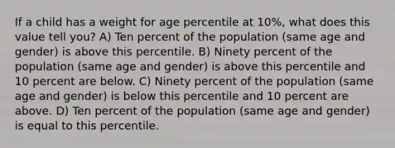 If a child has a weight for age percentile at 10%, what does this value tell you? A) Ten percent of the population (same age and gender) is above this percentile. B) Ninety percent of the population (same age and gender) is above this percentile and 10 percent are below. C) Ninety percent of the population (same age and gender) is below this percentile and 10 percent are above. D) Ten percent of the population (same age and gender) is equal to this percentile.