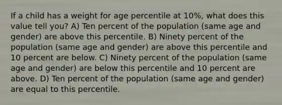 If a child has a weight for age percentile at 10%, what does this value tell you? A) Ten percent of the population (same age and gender) are above this percentile. B) Ninety percent of the population (same age and gender) are above this percentile and 10 percent are below. C) Ninety percent of the population (same age and gender) are below this percentile and 10 percent are above. D) Ten percent of the population (same age and gender) are equal to this percentile.