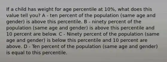 If a child has weight for age percentile at 10%, what does this value tell you? A - ten percent of the population (same age and gender) is above this percentile. B - ninety percent of the population (same age and gender) is above this percentile and 10 percent are below. C - Ninety percent of the population (same age and gender) is below this percentile and 10 percent are above. D - Ten percent of the population (same age and gender) is equal to this percentile.