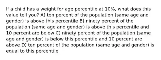 If a child has a weight for age percentile at 10%, what does this value tell you? A) ten percent of the population (same age and gender) is above this percentile B) ninety percent of the population (same age and gender) is above this percentile and 10 percent are below C) ninety percent of the population (same age and gender) is below this percentile and 10 percent are above D) ten percent of the population (same age and gender) is equal to this percentile