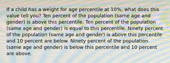 If a child has a weight for age percentile at 10%, what does this value tell you? Ten percent of the population (same age and gender) is above this percentile. Ten percent of the population (same age and gender) is equal to this percentile. Ninety percent of the population (same age and gender) is above this percentile and 10 percent are below. Ninety percent of the population (same age and gender) is below this percentile and 10 percent are above.