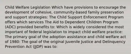 Child Welfare Legislation Which have provisions to encourage the development of cohesive, community-based family preservation and support strategies: The Child Support Enforcement Program offers which services The Aid to Dependent Children Program (ADC) provided benefits to: Which is widely considered the most important of federal legislation to impact child welfare practice: The primary goal of the adoption assistance and child welfare act of 1980: The goal of the original Juvenile Justice and Delinquency Prevention Act (JJDP) was to: