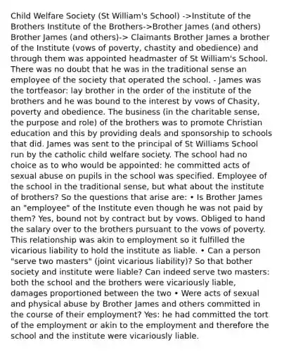 Child Welfare Society (St William's School) ->Institute of the Brothers Institute of the Brothers->Brother James (and others) Brother James (and others)-> Claimants Brother James a brother of the Institute (vows of poverty, chastity and obedience) and through them was appointed headmaster of St William's School. There was no doubt that he was in the traditional sense an employee of the society that operated the school. - James was the tortfeasor: lay brother in the order of the institute of the brothers and he was bound to the interest by vows of Chasity, poverty and obedience. The business (in the charitable sense, the purpose and role) of the brothers was to promote Christian education and this by providing deals and sponsorship to schools that did. James was sent to the principal of St Williams School run by the catholic child welfare society. The school had no choice as to who would be appointed: he committed acts of sexual abuse on pupils in the school was specified. Employee of the school in the traditional sense, but what about the institute of brothers? So the questions that arise are: • Is Brother James an "employee" of the Institute even though he was not paid by them? Yes, bound not by contract but by vows. Obliged to hand the salary over to the brothers pursuant to the vows of poverty. This relationship was akin to employment so it fulfilled the vicarious liability to hold the institute as liable. • Can a person "serve two masters" (joint vicarious liability)? So that bother society and institute were liable? Can indeed serve two masters: both the school and the brothers were vicariously liable, damages proportioned between the two • Were acts of sexual and physical abuse by Brother James and others committed in the course of their employment? Yes: he had committed the tort of the employment or akin to the employment and therefore the school and the institute were vicariously liable.