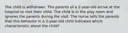 The child is withdrawn. The parents of a 2-year-old arrive at the hospital to visit their child. The child is in the play room and ignores the parents during the visit. The nurse tells the parents that this behavior in a 2-year-old child indicates which characteristic about the child?