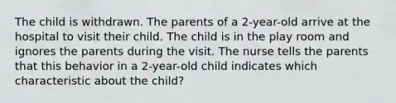 The child is withdrawn. The parents of a 2-year-old arrive at the hospital to visit their child. The child is in the play room and ignores the parents during the visit. The nurse tells the parents that this behavior in a 2-year-old child indicates which characteristic about the child?