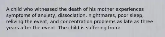 A child who witnessed the death of his mother experiences symptoms of anxiety, dissociation, nightmares, poor sleep, reliving the event, and concentration problems as late as three years after the event. The child is suffering from: