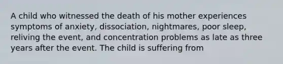 A child who witnessed the death of his mother experiences symptoms of anxiety, dissociation, nightmares, poor sleep, reliving the event, and concentration problems as late as three years after the event. The child is suffering from