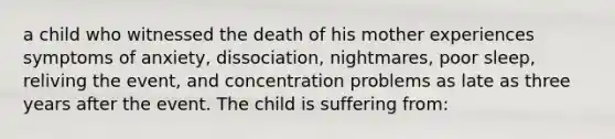 a child who witnessed the death of his mother experiences symptoms of anxiety, dissociation, nightmares, poor sleep, reliving the event, and concentration problems as late as three years after the event. The child is suffering from: