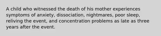 A child who witnessed the death of his mother experiences symptoms of anxiety, dissociation, nightmares, poor sleep, reliving the event, and concentration problems as late as three years after the event.