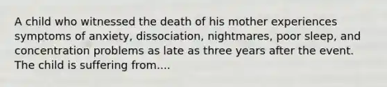 A child who witnessed the death of his mother experiences symptoms of anxiety, dissociation, nightmares, poor sleep, and concentration problems as late as three years after the event. The child is suffering from....