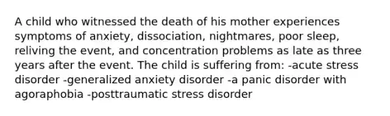 A child who witnessed the death of his mother experiences symptoms of anxiety, dissociation, nightmares, poor sleep, reliving the event, and concentration problems as late as three years after the event. The child is suffering from: -acute stress disorder -generalized anxiety disorder -a panic disorder with agoraphobia -posttraumatic stress disorder