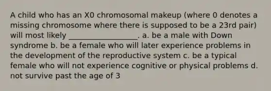 A child who has an X0 chromosomal makeup (where 0 denotes a missing chromosome where there is supposed to be a 23rd pair) will most likely __________________. a. be a male with Down syndrome b. be a female who will later experience problems in the development of the reproductive system c. be a typical female who will not experience cognitive or physical problems d. not survive past the age of 3