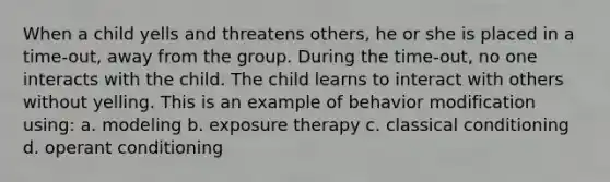 When a child yells and threatens others, he or she is placed in a time-out, away from the group. During the time-out, no one interacts with the child. The child learns to interact with others without yelling. This is an example of behavior modification using: a. modeling b. exposure therapy c. classical conditioning d. operant conditioning