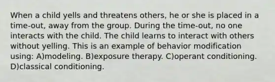 When a child yells and threatens others, he or she is placed in a time-out, away from the group. During the time-out, no one interacts with the child. The child learns to interact with others without yelling. This is an example of behavior modification using: A)modeling. B)exposure therapy. C)operant conditioning. D)classical conditioning.