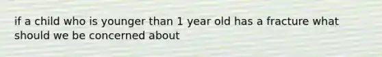 if a child who is younger than 1 year old has a fracture what should we be concerned about