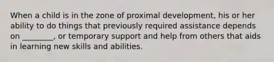 When a child is in the zone of proximal development, his or her ability to do things that previously required assistance depends on ________, or temporary support and help from others that aids in learning new skills and abilities.