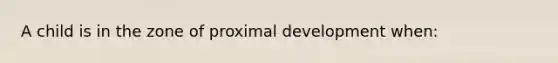 A child is in the zone of proximal development when: