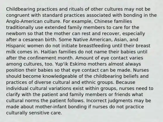 Childbearing practices and rituals of other cultures may not be congruent with standard practices associated with bonding in the Anglo-American culture. For example, Chinese families traditionally use extended family members to care for the newborn so that the mother can rest and recover, especially after a cesarean birth. Some Native American, Asian, and Hispanic women do not initiate breastfeeding until their breast milk comes in. Haitian families do not name their babies until after the confinement month. Amount of eye contact varies among cultures, too. Yup'ik Eskimo mothers almost always position their babies so that eye contact can be made. Nurses should become knowledgeable of the childbearing beliefs and practices of diverse cultural and ethnic groups. Because individual cultural variations exist within groups, nurses need to clarify with the patient and family members or friends what cultural norms the patient follows. Incorrect judgments may be made about mother-infant bonding if nurses do not practice culturally sensitive care.