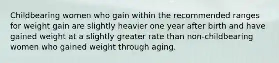 Childbearing women who gain within the recommended ranges for weight gain are slightly heavier one year after birth and have gained weight at a slightly greater rate than non-childbearing women who gained weight through aging.