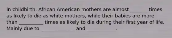 In childbirth, African American mothers are almost _______ times as likely to die as white mothers, while their babies are more than __________ times as likely to die during their first year of life. Mainly due to ______________ and ____________.