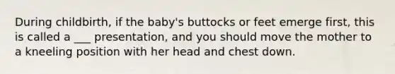 During childbirth, if the baby's buttocks or feet emerge first, this is called a ___ presentation, and you should move the mother to a kneeling position with her head and chest down.