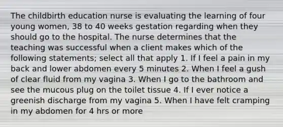 The childbirth education nurse is evaluating the learning of four young women, 38 to 40 weeks gestation regarding when they should go to the hospital. The nurse determines that the teaching was successful when a client makes which of the following statements; select all that apply 1. If I feel a pain in my back and lower abdomen every 5 minutes 2. When I feel a gush of clear fluid from my vagina 3. When I go to the bathroom and see the mucous plug on the toilet tissue 4. If I ever notice a greenish discharge from my vagina 5. When I have felt cramping in my abdomen for 4 hrs or more