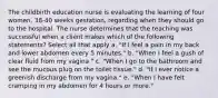 The childbirth education nurse is evaluating the learning of four women, 38-40 weeks gestation, regarding when they should go to the hospital. The nurse determines that the teaching was successful when a client makes which of the following statements? Select all that apply a. "If I feel a pain in my back and lower abdomen every 5 minutes." b. "When I feel a gush of clear fluid from my vagina." c. "When I go to the bathroom and see the mucous plug on the toilet tissue." d. "If I ever notice a greenish discharge from my vagina." e. "When I have felt cramping in my abdomen for 4 hours or more."