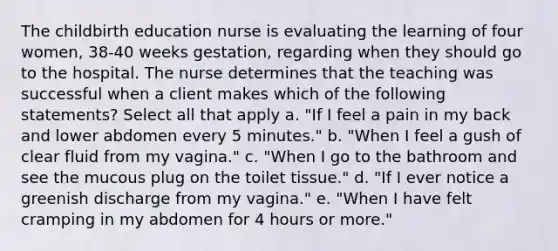 The childbirth education nurse is evaluating the learning of four women, 38-40 weeks gestation, regarding when they should go to the hospital. The nurse determines that the teaching was successful when a client makes which of the following statements? Select all that apply a. "If I feel a pain in my back and lower abdomen every 5 minutes." b. "When I feel a gush of clear fluid from my vagina." c. "When I go to the bathroom and see the mucous plug on the toilet tissue." d. "If I ever notice a greenish discharge from my vagina." e. "When I have felt cramping in my abdomen for 4 hours or more."