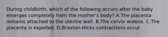 During childbirth, which of the following occurs after the baby emerges completely from the mother's body? A.The placenta remains attached to the uterine wall. B.The cervix widens. C.The placenta is expelled. D.Braxton-Hicks contractions occur.