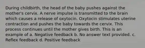 During childbirth, the head of the baby pushes against the mother's cervix. A nerve impulse is transmitted to the brain which causes a release of oxytocin. Oxytocin stimulates uterine contraction and pushes the baby towards the cervix. This process continues until the mother gives birth. This is an example of a. Negative feedback b. No answer text provided. c. Reflex feedback d. Positive feedback