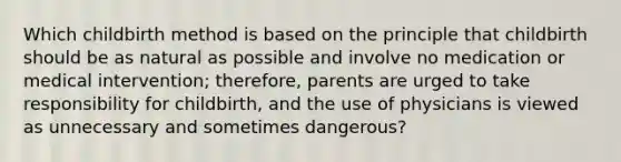 Which childbirth method is based on the principle that childbirth should be as natural as possible and involve no medication or medical intervention; therefore, parents are urged to take responsibility for childbirth, and the use of physicians is viewed as unnecessary and sometimes dangerous?