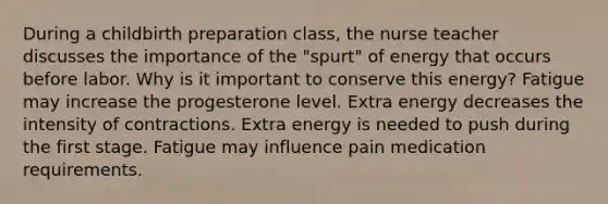 During a childbirth preparation class, the nurse teacher discusses the importance of the "spurt" of energy that occurs before labor. Why is it important to conserve this energy? Fatigue may increase the progesterone level. Extra energy decreases the intensity of contractions. Extra energy is needed to push during the first stage. Fatigue may influence pain medication requirements.