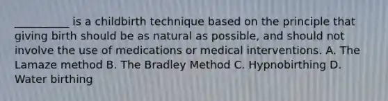 __________ is a childbirth technique based on the principle that giving birth should be as natural as possible, and should not involve the use of medications or medical interventions. A. The Lamaze method B. The Bradley Method C. Hypnobirthing D. Water birthing