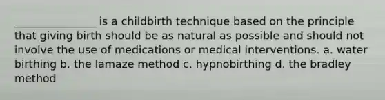 _______________ is a childbirth technique based on the principle that giving birth should be as natural as possible and should not involve the use of medications or medical interventions. a. water birthing b. the lamaze method c. hypnobirthing d. the bradley method