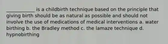 ____________ is a childbirth technique based on the principle that giving birth should be as natural as possible and should not involve the use of medications of medical interventions a. water birthing b. the Bradley method c. the lamaze technique d. hypnobirthing