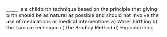 _____ is a childbirth technique based on the principle that giving birth should be as natural as possible and should not involve the use of medications or medical interventions a) Water birthing b) the Lamaze technique c) the Bradley Method d) Hypnobirthing