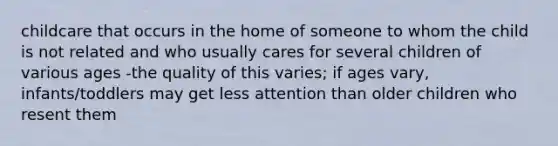 childcare that occurs in the home of someone to whom the child is not related and who usually cares for several children of various ages -the quality of this varies; if ages vary, infants/toddlers may get less attention than older children who resent them