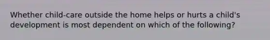 Whether child-care outside the home helps or hurts a child's development is most dependent on which of the following?