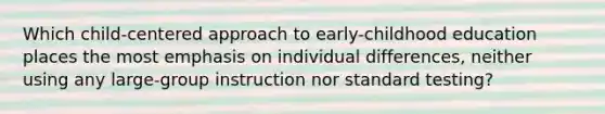 Which child-centered approach to early-childhood education places the most emphasis on individual differences, neither using any large-group instruction nor standard testing?