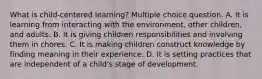 What is child-centered learning? Multiple choice question. A. It is learning from interacting with the environment, other children, and adults. B. It is giving children responsibilities and involving them in chores. C. It is making children construct knowledge by finding meaning in their experience. D. It is setting practices that are independent of a child's stage of development.