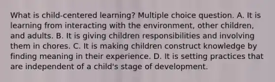 What is child-centered learning? Multiple choice question. A. It is learning from interacting with the environment, other children, and adults. B. It is giving children responsibilities and involving them in chores. C. It is making children construct knowledge by finding meaning in their experience. D. It is setting practices that are independent of a child's stage of development.